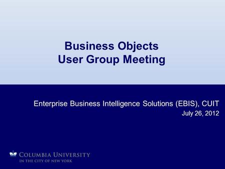 Business Objects User Group Meeting Enterprise Business Intelligence Solutions (EBIS), CUIT July 26, 2012.