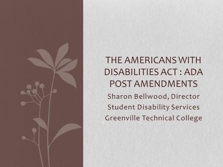 Sharon Bellwood, Director Student Disability Services Greenville Technical College THE AMERICANS WITH DISABILITIES ACT : ADA POST AMENDMENTS.
