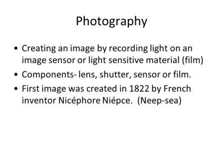 Photography Creating an image by recording light on an image sensor or light sensitive material (film) Components- lens, shutter, sensor or film. First.