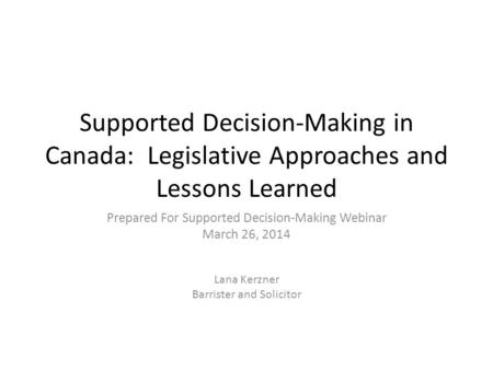 Supported Decision-Making in Canada: Legislative Approaches and Lessons Learned Prepared For Supported Decision-Making Webinar March 26, 2014 Lana Kerzner.