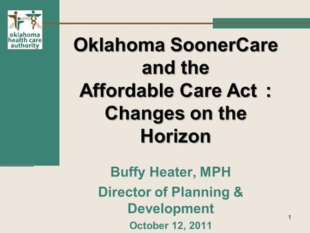 Oklahoma SoonerCare and the Affordable Care Act: Changes on the Horizon Buffy Heater, MPH Director of Planning & Development October 12, 2011 1.