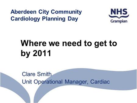 Where we need to get to by 2011 Clare Smith Unit Operational Manager, Cardiac Aberdeen City Community Cardiology Planning Day.
