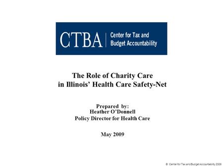 © Center for Tax and Budget Accountability 2009 The Role of Charity Care in Illinois’ Health Care Safety-Net Prepared by: Heather O’Donnell Policy Director.