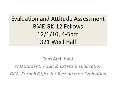 Evaluation and Attitude Assessment BME GK-12 Fellows 12/1/10, 4-5pm 321 Weill Hall Tom Archibald PhD Student, Adult & Extension Education GRA, Cornell.