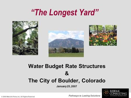 Pathways to Lasting Solutions “The Longest Yard” Water Budget Rate Structures & The City of Boulder, Colorado January 25, 2007 © 2006 Malcolm Pirnie, Inc.