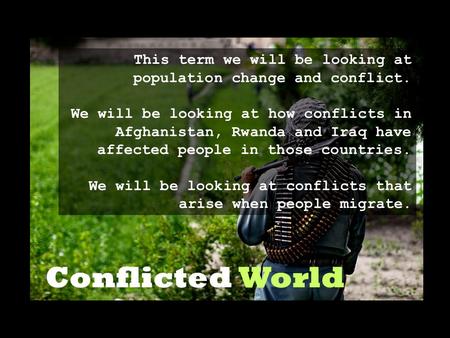 Conflicted World This term we will be looking at population change and conflict. We will be looking at how conflicts in Afghanistan, Rwanda and Iraq have.