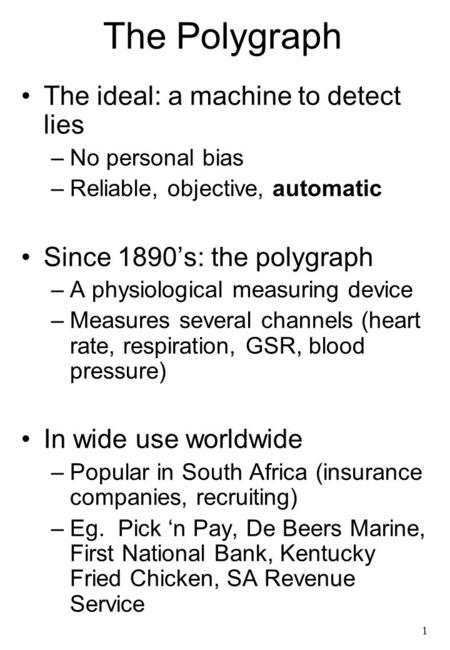 1 The Polygraph The ideal: a machine to detect lies –No personal bias –Reliable, objective, automatic Since 1890’s: the polygraph –A physiological measuring.