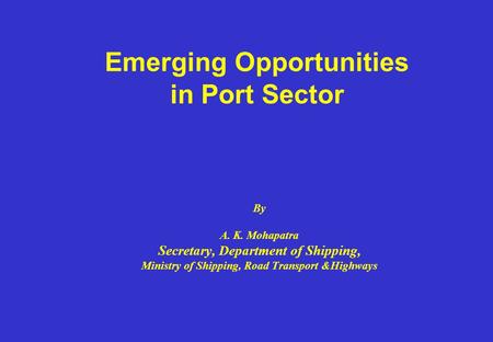 Emerging Opportunities in Port Sector By A. K. Mohapatra Secretary, Department of Shipping, Ministry of Shipping, Road Transport &Highways.