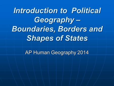 Introduction to Political Geography – Boundaries, Borders and Shapes of States AP Human Geography 2014.