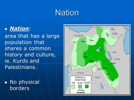 Nation Nation: area that has a large population that shares a common history and culture, ie. Kurds and Palestinians. No physical borders.
