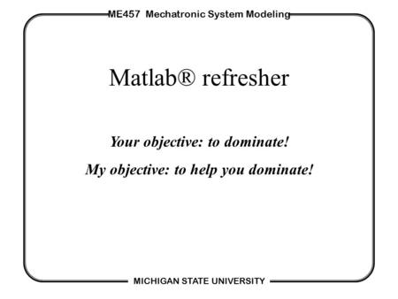 ME457 Mechatronic System Modeling MICHIGAN STATE UNIVERSITY Matlab® refresher Your objective: to dominate! My objective: to help you dominate!