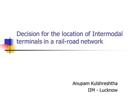 Decision for the location of Intermodal terminals in a rail-road network Anupam Kulshreshtha IIM - Lucknow.