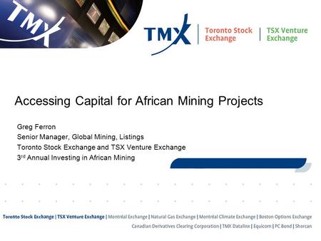 1 Accessing Capital for African Mining Projects Greg Ferron Senior Manager, Global Mining, Listings Toronto Stock Exchange and TSX Venture Exchange 3 rd.