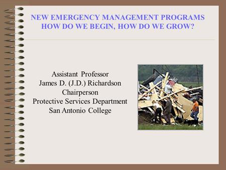 NEW EMERGENCY MANAGEMENT PROGRAMS HOW DO WE BEGIN, HOW DO WE GROW? Assistant Professor James D. (J.D.) Richardson Chairperson Protective Services Department.