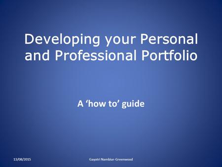 Developing your Personal and Professional Portfolio A ‘how to’ guide 13/08/2015Gayatri Nambiar-Greenwood.