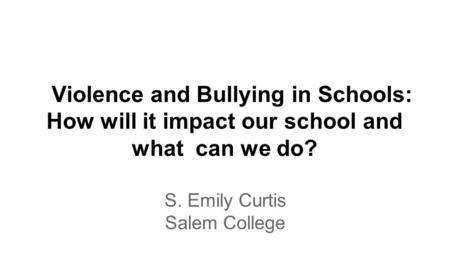 Violence and Bullying in Schools: How will it impact our school and what can we do? S. Emily Curtis Salem College.