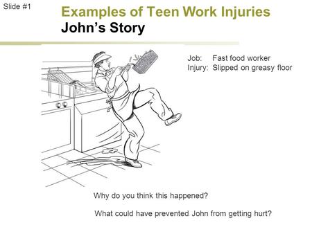 Examples of Teen Work Injuries John’s Story Job:Fast food worker Injury:Slipped on greasy floor Slide #1 Why do you think this happened? What could have.