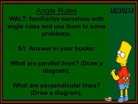 10/10/12 Angle Rules WALT: familiarise ourselves with angle rules and use them to solve problems. S1: Answer in your books: What are parallel lines? (Draw.