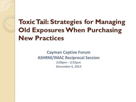 Toxic Tail: Toxic Tail: Strategies for Managing Old Exposures When Purchasing New Practices Cayman Captive Forum ASHRM/IMAC Reciprocal Session 2:00pm –