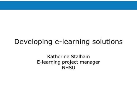 Developing e-learning solutions Katherine Stalham E-learning project manager NHSU.