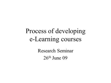 Process of developing e-Learning courses Research Seminar 26 th June 09.