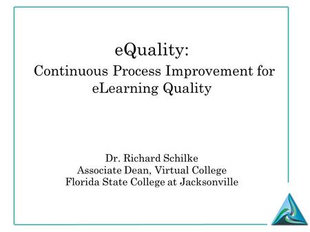 EQuality: Continuous Process Improvement for eLearning Quality Dr. Richard Schilke Associate Dean, Virtual College Florida State College at Jacksonville.