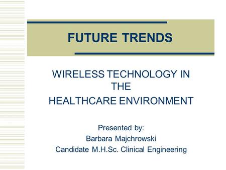FUTURE TRENDS WIRELESS TECHNOLOGY IN THE HEALTHCARE ENVIRONMENT Presented by: Barbara Majchrowski Candidate M.H.Sc. Clinical Engineering.