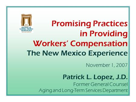 Promising Practices in Providing Workers’ Compensation The New Mexico Experience November 1, 2007 Patrick L. Lopez, J.D. Former General Counsel Aging.