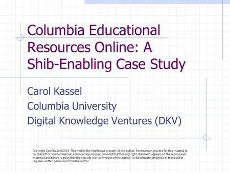 Columbia Educational Resources Online: A Shib-Enabling Case Study Carol Kassel Columbia University Digital Knowledge Ventures (DKV) Copyright Carol Kassel.