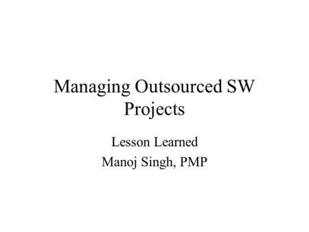 Managing Outsourced SW Projects Lesson Learned Manoj Singh, PMP.