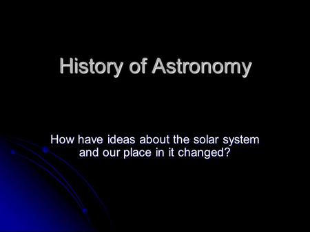 History of Astronomy How have ideas about the solar system and our place in it changed?