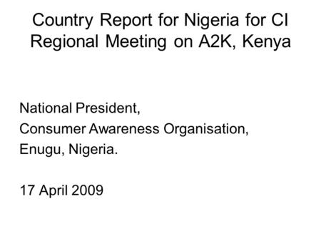 Country Report for Nigeria for CI Regional Meeting on A2K, Kenya National President, Consumer Awareness Organisation, Enugu, Nigeria. 17 April 2009.