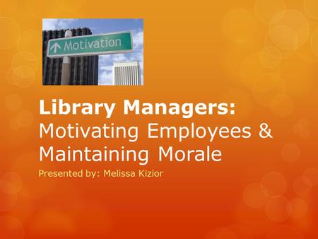 Library Managers: Motivating Employees & Maintaining Morale Presented by: Melissa Kizior.