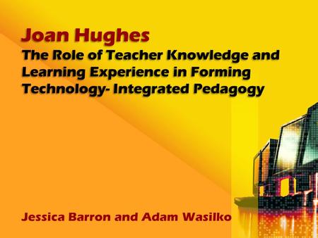 Joan Hughes The Role of Teacher Knowledge and Learning Experience in Forming Technology- Integrated Pedagogy Jessica Barron and Adam Wasilko.