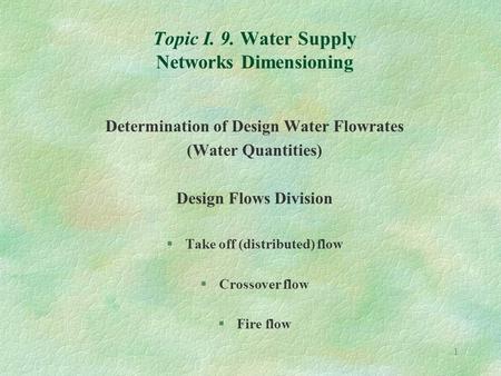 1 Topic I. 9. Water Supply Networks Dimensioning Determination of Design Water Flowrates (Water Quantities) Design Flows Division §Take off (distributed)
