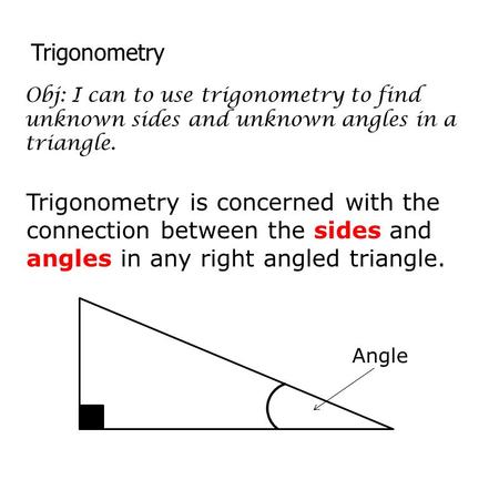 Trigonometry Obj: I can to use trigonometry to find unknown sides and unknown angles in a triangle. Trigonometry is concerned with the connection between.