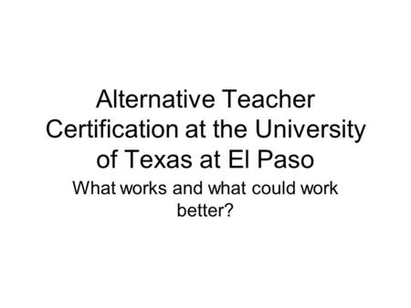 Alternative Teacher Certification at the University of Texas at El Paso What works and what could work better?