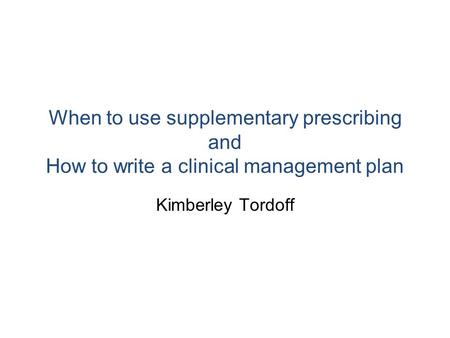 When to use supplementary prescribing and How to write a clinical management plan Kimberley Tordoff.