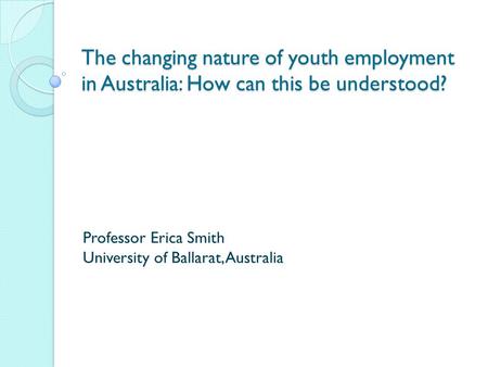 The changing nature of youth employment in Australia: How can this be understood? Professor Erica Smith University of Ballarat, Australia.