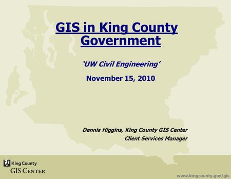 Www.kingcounty.gov/gis GIS in King County Government ‘UW Civil Engineering’ November 15, 2010 Dennis Higgins, King County GIS Center Client Services Manager.