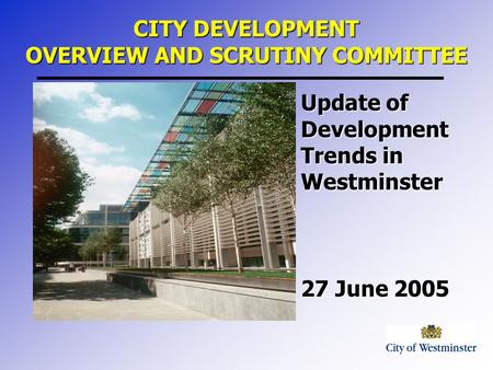 Update of Development Trends in Westminster 27 June 2005 CITY DEVELOPMENT OVERVIEW AND SCRUTINY COMMITTEE.