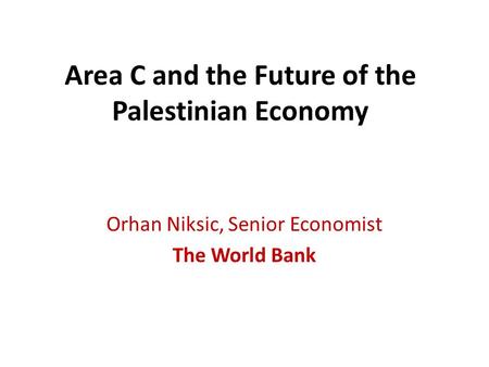 Area C and the Future of the Palestinian Economy Orhan Niksic, Senior Economist The World Bank.