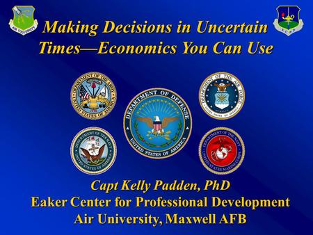 Making Decisions in Uncertain Times—Economics You Can Use Capt Kelly Padden, PhD Eaker Center for Professional Development Air University, Maxwell AFB.