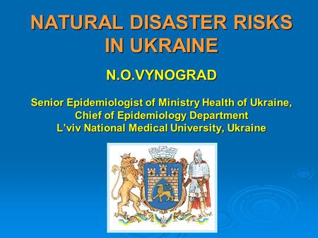 NATURAL DISASTER RISKS IN UKRAINE N.O.VYNOGRAD Senior Epidemiologist of Ministry Health of Ukraine, Chief of Epidemiology Department L’viv National Medical.