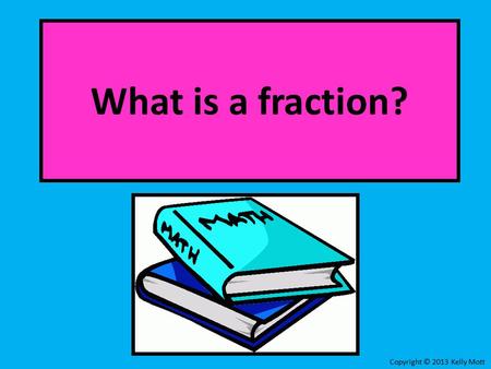 What is a fraction? Copyright © 2013 Kelly Mott. What is a Fraction?: Part 1: LessonLesson Part 2: Online PracticeOnline Practice Copyright © 2013 Kelly.