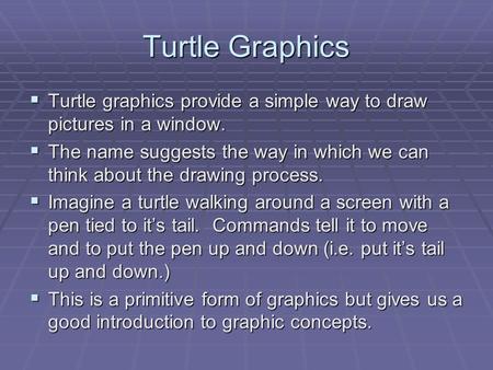 Turtle Graphics  Turtle graphics provide a simple way to draw pictures in a window.  The name suggests the way in which we can think about the drawing.