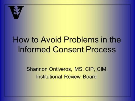 How to Avoid Problems in the Informed Consent Process Shannon Ontiveros, MS, CIP, CIM Institutional Review Board.