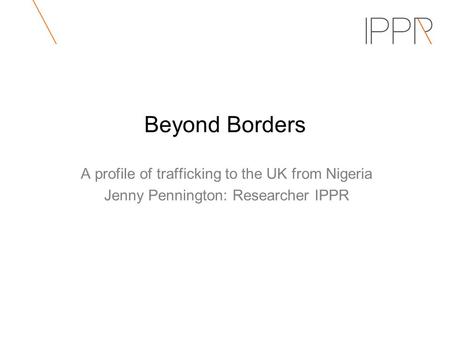 Beyond Borders A profile of trafficking to the UK from Nigeria Jenny Pennington: Researcher IPPR.
