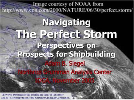 Navigating The Perfect Storm Perspectives on Prospects for Shipbuilding Adam B. Siegel Northrop Grumman Analysis Center IDGA, November 2005 The views.