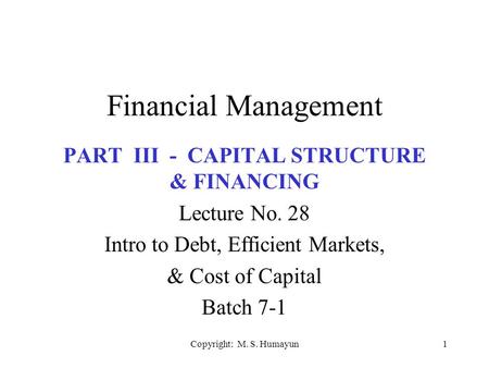 Copyright: M. S. Humayun1 Financial Management PART III - CAPITAL STRUCTURE & FINANCING Lecture No. 28 Intro to Debt, Efficient Markets, & Cost of Capital.